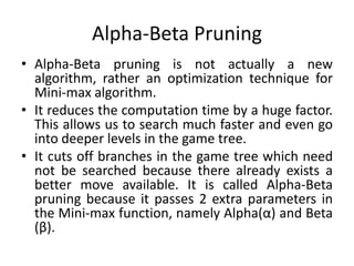 Alpha-Beta Pruning
• Alpha-Beta pruning is not actually a new
algorithm, rather an optimization technique for
Mini-max algorithm.
• It reduces the computation time by a huge factor.
This allows us to search much faster and even go
into deeper levels in the game tree.
• It cuts off branches in the game tree which need
not be searched because there already exists a
better move available. It is called Alpha-Beta
pruning because it passes 2 extra parameters in
the Mini-max function, namely Alpha(α) and Beta
(β).
 