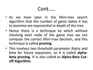 Cont…..
• As we have seen in the Mini-max search
algorithm that the number of game states it has
to examine are exponential in depth of the tree.
• Hence there is a technique by which without
checking each node of the game tree we can
compute the correct Mini-max decision, and this
technique is called pruning.
• This involves two threshold parameter Alpha and
beta for future expansion, so it is called alpha-
beta pruning. It is also called as Alpha-Beta Cut-
off Algorithm.
 