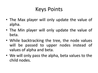 Keys Points
• The Max player will only update the value of
alpha.
• The Min player will only update the value of
beta.
• While backtracking the tree, the node values
will be passed to upper nodes instead of
values of alpha and beta.
• We will only pass the alpha, beta values to the
child nodes.
 