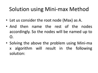 Solution using Mini-max Method
• Let us consider the root node (Max) as A.
• And then name the rest of the nodes
accordingly. So the nodes will be named up to
O.
• Solving the above the problem using Mini-ma
x algorithm will result in the following
solution:
 