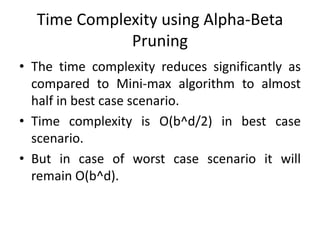 Time Complexity using Alpha-Beta
Pruning
• The time complexity reduces significantly as
compared to Mini-max algorithm to almost
half in best case scenario.
• Time complexity is O(b^d/2) in best case
scenario.
• But in case of worst case scenario it will
remain O(b^d).
 