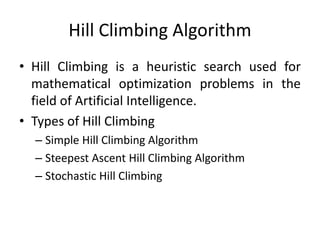 Hill Climbing Algorithm
• Hill Climbing is a heuristic search used for
mathematical optimization problems in the
field of Artificial Intelligence.
• Types of Hill Climbing
– Simple Hill Climbing Algorithm
– Steepest Ascent Hill Climbing Algorithm
– Stochastic Hill Climbing
 