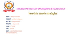MODERN INSTITUTE OF ENGINEERING& TECHNOLOGY
NAME– RANITHALDER
SUBJECT– artificialintelligence
REGNO.– 212690100110017
ROLLNO.– 26900121016
YEAR– 3rD YEAR
SEM– 5th SEM
DEPT– COMPUTERSCIENCE
ANDENGINEERING
heuristic search strategies
 
