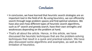 Conclusion
• In conclusion, we have learned that heuristic search strategies are an
important tool in the field of AI. By using heuristics, we can efficiently
search through large problem spaces and find optimal solutions. We
have also seen how different types of heuristic search algorithms,
such as A* search and greedy search, have their own strengths and
weaknesses depending on the problem at hand.
• That's all about the article. Hence, in this article, we have
discussed the heuristic techniques that are the problem-solving
techniques that result in a quick and practical solution. We have
also discussed some algorithms and examples, as well as the
limitation of heuristics.
 