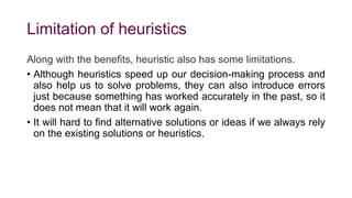 Limitation of heuristics
Along with the benefits, heuristic also has some limitations.
• Although heuristics speed up our decision-making process and
also help us to solve problems, they can also introduce errors
just because something has worked accurately in the past, so it
does not mean that it will work again.
• It will hard to find alternative solutions or ideas if we always rely
on the existing solutions or heuristics.
 