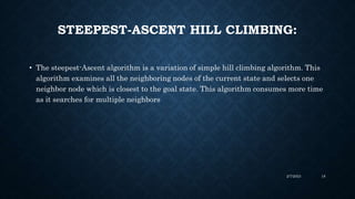 STEEPEST-ASCENT HILL CLIMBING:
• The steepest-Ascent algorithm is a variation of simple hill climbing algorithm. This
algorithm examines all the neighboring nodes of the current state and selects one
neighbor node which is closest to the goal state. This algorithm consumes more time
as it searches for multiple neighbors
2/7/2023 18
 