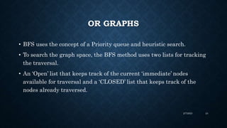 OR GRAPHS
• BFS uses the concept of a Priority queue and heuristic search.
• To search the graph space, the BFS method uses two lists for tracking
the traversal.
• An ‘Open’ list that keeps track of the current ‘immediate’ nodes
available for traversal and a ‘CLOSED’ list that keeps track of the
nodes already traversed.
2/7/2023 24
 