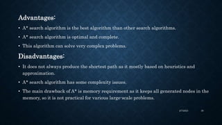 Advantages:
• A* search algorithm is the best algorithm than other search algorithms.
• A* search algorithm is optimal and...