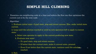 SIMPLE HILL CLIMBING
• Examines one neighboring node at a time and selects the first one that optimizes the
current cost to be the next node.
• Algorithm:
1. Evaluate initial state- if goal state, stop and return success. Else, make initial state
current.
2. Loop until the solution reached or until no new operators left to apply to current
state:
a. Select new operator to apply to the current producing new state.
b. Evaluate new state:
• If a goal state, stop and return success.
• If better than the current state, make it current state, proceed.
• Even if not better than the current state, continue until the solution
reached.
3. Exit.
4/4/2023 16
 