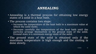 ANNEALING
• Annealing is a thermal process for obtaining low energy
states of a solid in a heat bath.
• The process contains two steps:
• Increase the temperature of the heat bath to a maximum value at
which the solid melts.
• Decrease carefully the temperature of the heat bath until the
particles arrange themselves in the ground state of the solid.
Ground state is a minimum energy state of the solid.
• The ground state of the solid is obtained only if the
maximum temperature is high enough and the cooling is
done slowly.
4/4/2023 20
 