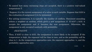 • To control how many worsening steps are accepted, there is a positive real-valued
temperature T.
• Suppose A is the current assignment of a value to each variable. Suppose that h(A) is
the evaluation of assignment A to be minimized.
• For solving constraints, h is typically the number of conflicts. Simulated annealing
selects a neighbor at random, which gives a new assignment A'. If h(A') ≤ h(A), it
accepts the assignment and A' becomes the new assignment. Otherwise, the
assignment is only accepted randomly with probability
• e(h(A)-h(A'))/T.
• Thus, if h(A') is close to h(A), the assignment is more likely to be accepted. If the
temperature is high, the exponent will be close to zero, and so the probability will be
close to 1. As the temperature approaches zero, the exponent approaches -∞, and the
probability approaches zero.
4/4/2023 22
 