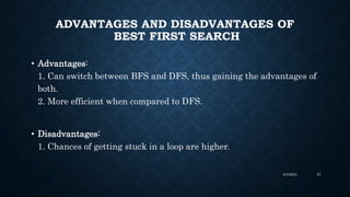 ADVANTAGES AND DISADVANTAGES OF
BEST FIRST SEARCH
• Advantages:
1. Can switch between BFS and DFS, thus gaining the advantages of
both.
2. More efficient when compared to DFS.
• Disadvantages:
1. Chances of getting stuck in a loop are higher.
4/4/2023 27
 