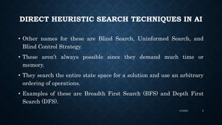 • Other names for these are Blind Search, Uninformed Search, and
Blind Control Strategy.
• These aren’t always possible since they demand much time or
memory.
• They search the entire state space for a solution and use an arbitrary
ordering of operations.
• Examples of these are Breadth First Search (BFS) and Depth First
Search (DFS).
DIRECT HEURISTIC SEARCH TECHNIQUES IN AI
4/4/2023 6
 