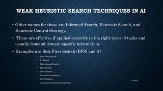 WEAK HEURISTIC SEARCH TECHNIQUES IN AI
• Other names for these are Informed Search, Heuristic Search, and
Heuristic Control Strategy.
• These are effective if applied correctly to the right types of tasks and
usually demand domain-specific information.
• Examples are Best First Search (BFS) and A*.
• Best-First Search
• A* Search
• Bidirectional Search
• Tabu Search
• Beam Search
• Simulated Annealing
• Hill Climbing
• Constraint Satisfaction Problems
4/4/2023 7
 
