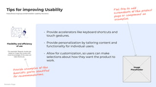 Provideacceleratorslikekeyboardshortcutsand
touchgestures
Providepersonalizationbytailoringcontentand
functionalityforindividualusers
Allowforcustomization,souserscanmake
selectionsabouthowtheywanttheproductto
work.
TipsforimprovingUsability
https://www.nngroup.com/articles/ten-usability-heuristics
Flexibilityandefficiency
ofuse
Forexample:Regularroutesare
listedonmaps,butlocalswith
moreknowledgeoftheareacan
takeshortcuts. 

Image
Placeholder
Feel free to add
screenshots of the product
page or component as
examples.
Provide examples of the
heuristic you’ve identified
for recommendations.
SamplePage
 