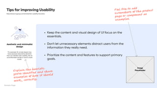 Keep the content and visual design of UI focus on the
essentials
Don't let unnecessary elements distract users from the
information they really need
Prioritize the content and features to support primary
goals.
Tips for improving Usability
https://www.nngroup.com/articles/ten-usability-heuristics
Aesthetic and minimalist
design
For example: ​
​
​
​
​
​
An ornate teapot may
have excessive decorative elements
that can interfere with usability, like an
uncomfortable handle or hard to wash
nozzle. 

Image
Placeholder
Feel free to add
screenshots of the product
page or component as
examples.
Explain the heuristic
you’ve identified and share
examples of how it should
work , correctly.
Sample Page
 
