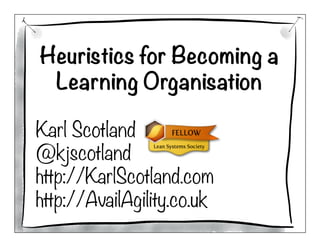Heuristics for Becoming a
Learning Organisation

Karl Scotland
@kjscotland
http://KarlScotland.com
http://AvailAgility.co.uk
 