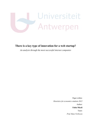 There is a key type of innovation for a web startup?
    An analysis through the most successful internet companies




                                                                  Paper within:
                                         Heuristics for economics students 2012
                                                                       Author:
                                                                  Fabio Miceli
                                                                        Tutor:
                                                          Prof. Hans Verboven
 