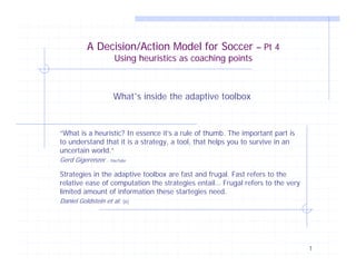 A Decision/Action Model for Soccer – Pt 4
                    Using heuristics as coaching points



                    What’s inside the adaptive toolbox



“What is a heuristic? In essence it’s a rule of thumb. The important part is
to understand that it is a strategy, a tool, that helps you to survive in an
uncertain world.”
Gerd Gigerenzer - YouTube

Strategies in the adaptive toolbox are fast and frugal. Fast refers to the
relative ease of computation the strategies entail… Frugal refers to the very
limited amount of information these startegies need.
Daniel Goldstein et al.   [6]




                                                                                1
 