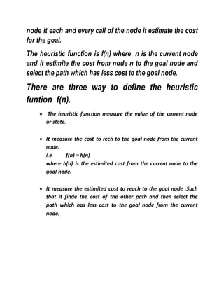 node it each and every call of the node it estimate the cost
for the goal.
The heuristic function is f(n) where n is the current node
and it estimite the cost from node n to the goal node and
select the path which has less cost to the goal node.
There are three way to define the heuristic
funtion f(n).
 The heuristic function measure the value of the current node
or state.
 It measure the cost to rech to the goal node from the current
node.
i.e f(n) = h(n)
where h(n) is the estimited cost from the current node to the
goal node.
 It measure the estimited cost to reach to the goal node .Such
that it finde the cost of the other path and then select the
path which has less cost to the goal node from the current
node.
 