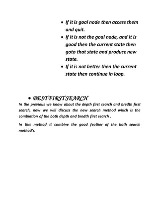  If it is goal node then access them
and quit.
 If it is not the goal node, and it is
good then the current state then
goto that state and produce new
state.
 If it is not better then the current
state then continue in loop.
 BEST FIRST SEARCH
In the previous we know about the depth first search and bredth first
search, now we will discuss the new search method which is the
combintion of the both depth and bredth first search .
In this method it combine the good feather of the both search
method’s.
 