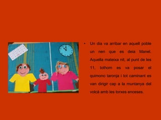 • Un dia va arribar en aquell poble
un nen que es deia Manel.
Aquella mateixa nit, al punt de les
11, tothom es va posar el
quimono taronja i tot caminant es
van dirigir cap a la muntanya del
volcà amb les torxes enceses.
 