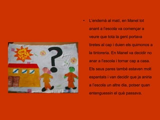 • L’endemà al matí, en Manel tot
anant a l’escola va començar a
veure que tota la gent portava
tiretes al cap i duien els quimonos a
la tintoreria. En Manel va decidir no
anar a l’escola i tornar cap a casa.
Els seus pares també estaven molt
espantats i van decidir que ja aniria
a l’escola un altre dia, potser quan
entenguessin el què passava.
 