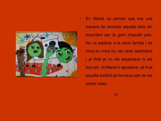 • En Manel va pensar que era una
manera de recordar aquella data tan
important per la gent d’aquell país.
Ho va explicar a la seva família i de
mica en mica ho van anar assimilant
i al final ja no els espantava ni els
feia por. Al Manel li agradava i al final
aquella tradició ja formava part de les
seves vides.
FI
 