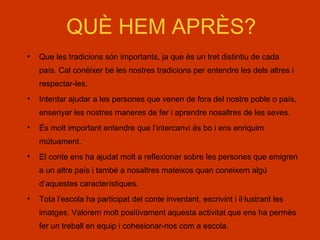 QUÈ HEM APRÈS?
• Que les tradicions són importants, ja que és un tret distintiu de cada
país. Cal conèixer bé les nostres tradicions per entendre les dels altres i
respectar-les.
• Intentar ajudar a les persones que venen de fora del nostre poble o país,
ensenyar les nostres maneres de fer i aprendre nosaltres de les seves.
• És molt important entendre que l’intercanvi és bo i ens enriquim
mútuament.
• El conte ens ha ajudat molt a reflexionar sobre les persones que emigren
a un altre país i també a nosaltres mateixos quan coneixem algú
d’aquestes característiques.
• Tota l’escola ha participat del conte inventant, escrivint i il·lustrant les
imatges. Valorem molt positivament aquesta activitat que ens ha permès
fer un treball en equip i cohesionar-nos com a escola.
 