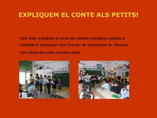 EXPLIQUEM EL CONTE ALS PETITS!
Vam anar a explicar el conte als nostres companys perquè a
l’escoltar-lo pensessin com l’havien de representar en dibuixos.
Vam donar-los unes quantes idees.
 