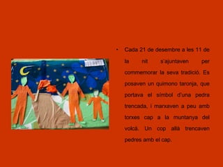 • Cada 21 de desembre a les 11 de
la nit s’ajuntaven per
commemorar la seva tradició. Es
posaven un quimono taronja, que
portava el símbol d’una pedra
trencada, i marxaven a peu amb
torxes cap a la muntanya del
volcà. Un cop allà trencaven
pedres amb el cap.
 