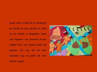 • Quan eren a dalt de la muntanya
es bevien el suc perquè el volcà
no es tornés a despertar, feien
una foguera i es posaven al seu
voltant fent una música amb les
pedres. Un cop fet tot això
tornaven cap al poble tal com
havien vingut.
 