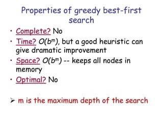Properties of greedy best-first
search
• Complete? No
• Time? O(bm), but a good heuristic can
give dramatic improvement
• Space? O(bm) -- keeps all nodes in
memory
• Optimal? No
 m is the maximum depth of the search
 