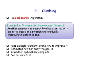 Hill Climbing
 a local search Algorithm
 keep a single "current" state, try to improve it
 Estimates how far away the goal is.
 Is neither optimal nor complete.
 Can be very fast.
Local (a.k.a. “incremental improvement”) search
Another approach to search involves starting with
an initial guess at a solution and gradually
improving it until it is one.
 
