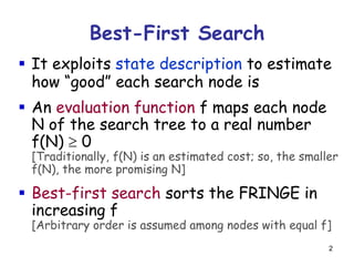 2
Best-First Search
 It exploits state description to estimate
how “good” each search node is
 An evaluation function f maps each node
N of the search tree to a real number
f(N)  0
[Traditionally, f(N) is an estimated cost; so, the smaller
f(N), the more promising N]
 Best-first search sorts the FRINGE in
increasing f
[Arbitrary order is assumed among nodes with equal f]
 