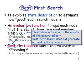 3
Best-First Search
 It exploits state description to estimate
how “good” each search node is
 An evaluation function f maps each node
N of the search tree to a real number
f(N)  0
[Traditionally, f(N) is an estimated cost; so, the smaller
f(N), the more promising N]
 Best-first search sorts the FRINGE in
increasing f
[Arbitrary order is assumed among nodes with equal f]
“Best” does not refer to the quality
of the generated path
Best-first search does not generate
optimal paths in general
 