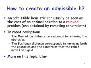 31
How to create an admissible h?
 An admissible heuristic can usually be seen as
the cost of an optimal solution to a relaxed
problem (one obtained by removing constraints)
 In robot navigation:
• The Manhattan distance corresponds to removing the
obstacles
• The Euclidean distance corresponds to removing both
the obstacles and the constraint that the robot
moves on a grid
 More on this topic later
 