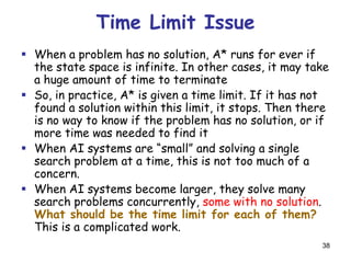 38
Time Limit Issue
 When a problem has no solution, A* runs for ever if
the state space is infinite. In other cases, it may take
a huge amount of time to terminate
 So, in practice, A* is given a time limit. If it has not
found a solution within this limit, it stops. Then there
is no way to know if the problem has no solution, or if
more time was needed to find it
 When AI systems are “small” and solving a single
search problem at a time, this is not too much of a
concern.
 When AI systems become larger, they solve many
search problems concurrently, some with no solution.
What should be the time limit for each of them?
This is a complicated work.
 