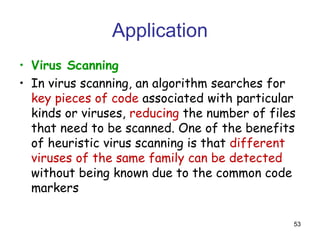 Application
• Virus Scanning
• In virus scanning, an algorithm searches for
key pieces of code associated with particular
kinds or viruses, reducing the number of files
that need to be scanned. One of the benefits
of heuristic virus scanning is that different
viruses of the same family can be detected
without being known due to the common code
markers
53
 