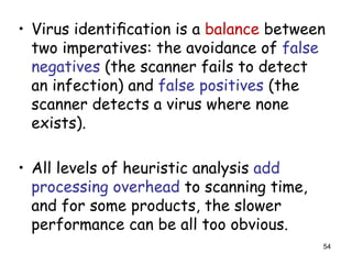 • Virus identiﬁcation is a balance between
two imperatives: the avoidance of false
negatives (the scanner fails to detect
an infection) and false positives (the
scanner detects a virus where none
exists).
• All levels of heuristic analysis add
processing overhead to scanning time,
and for some products, the slower
performance can be all too obvious.
54
 