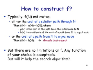 6
 Typically, f(N) estimates:
• either the cost of a solution path through N
Then f(N) = g(N) + h(N), where
– g(N) is the cost of the path from the initial node to N
– h(N) is an estimate of the cost of a path from N to a goal node
• or the cost of a path from N to a goal node
Then f(N) = h(N)  Greedy best-search
 But there are no limitations on f. Any function
of your choice is acceptable.
But will it help the search algorithm?
How to construct f?
 