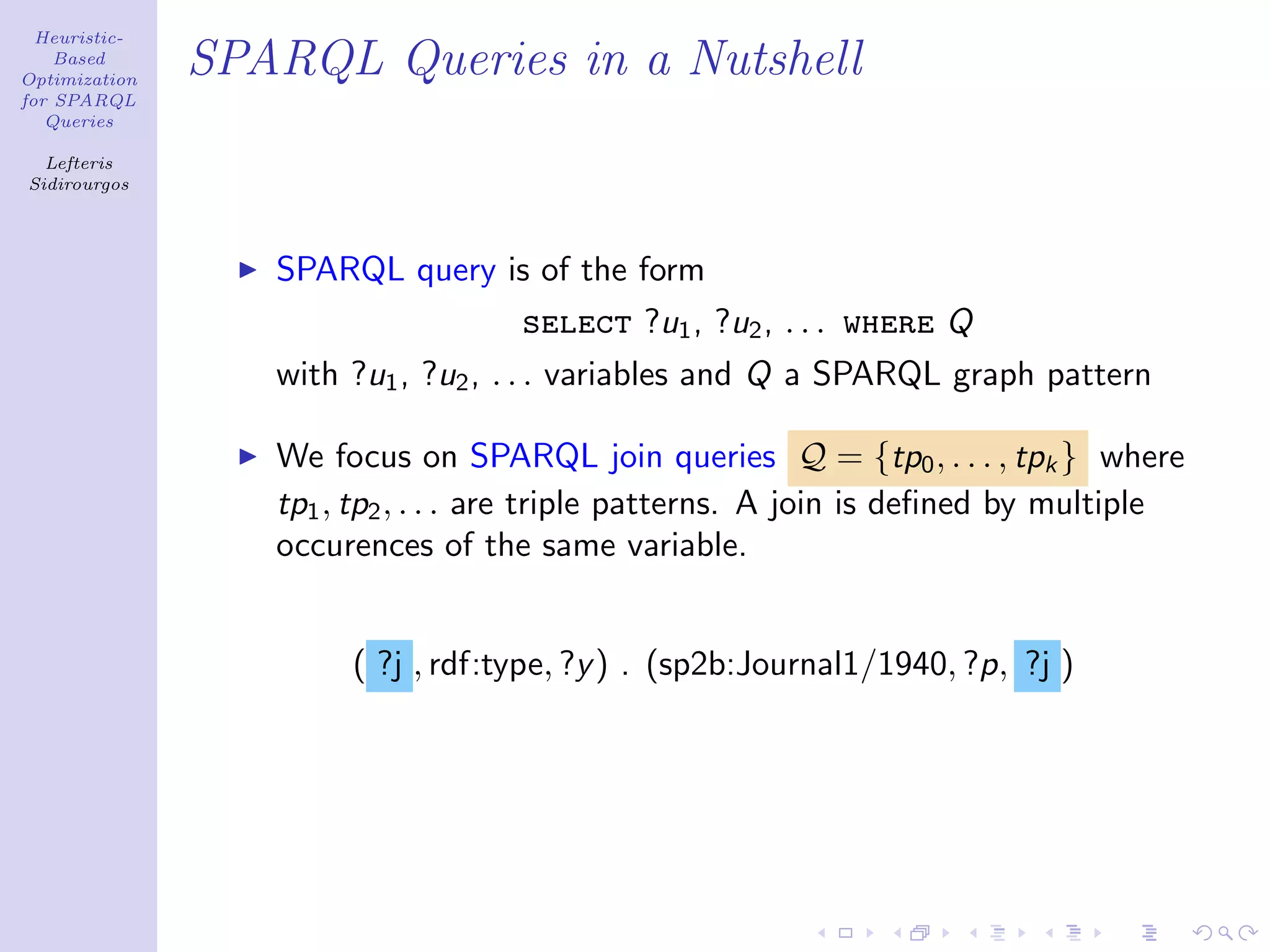 Heuristic-
    Based
Optimization
               SPARQL Queries in a Nutshell
for SPARQL
   Queries

  Lefteris
Sidirourgos




                  SPARQL query is of the form
                                    select ?u1 , ?u2 , . . . where Q
                  with ?u1 , ?u2 , . . . variables and Q a SPARQL graph pattern

                  We focus on SPARQL join queries Q = {tp0 , . . . , tpk } where
                  tp1 , tp2 , . . . are triple patterns. A join is deﬁned by multiple
                  occurences of the same variable.


                       ( ?j , rdf:type, ?y ) . (sp2b:Journal1/1940, ?p, ?j )
 