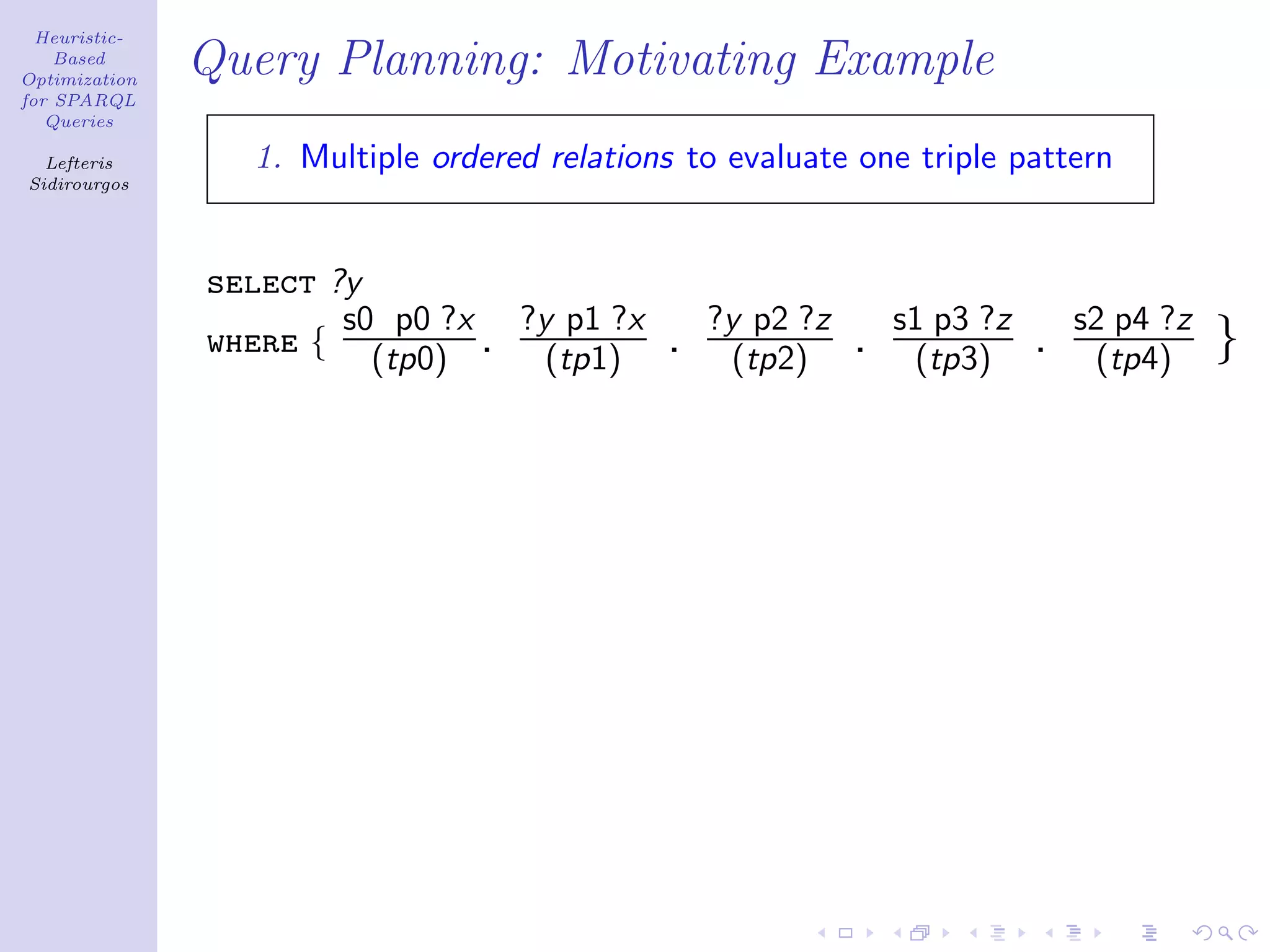 Heuristic-
    Based
Optimization
               Query Planning: Motivating Example
for SPARQL
   Queries

  Lefteris       1. Multiple ordered relations to evaluate one triple pattern
Sidirourgos




               select ?y
                       s0 p0 ?x ?y p1 ?x         ?y p2 ?z       s1 p3 ?z       s2 p4 ?z
               where { (tp0) . (tp1)         .     (tp2)    .    (tp3)     .    (tp4)     }
 