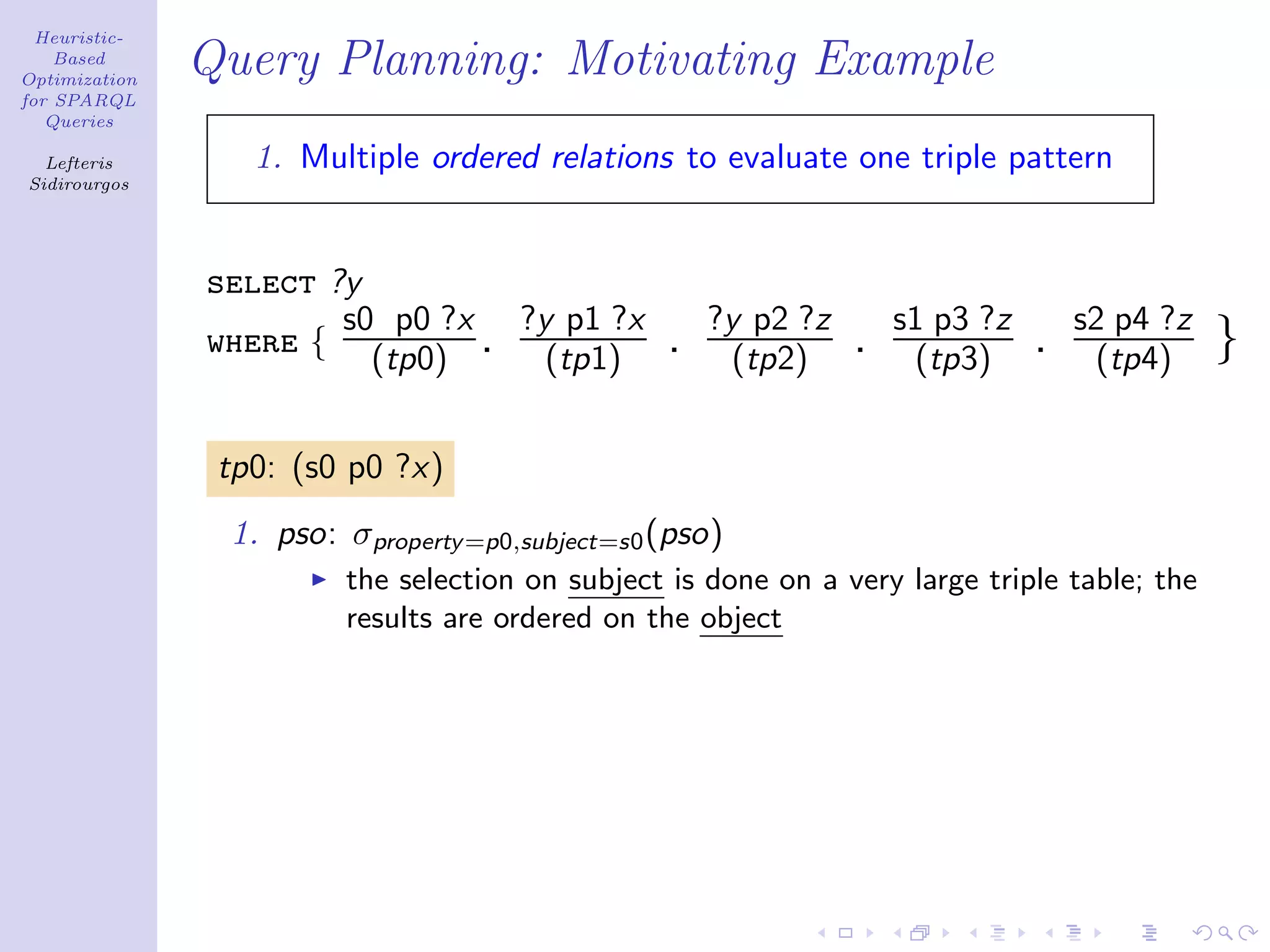 Heuristic-
    Based
Optimization
               Query Planning: Motivating Example
for SPARQL
   Queries

  Lefteris        1. Multiple ordered relations to evaluate one triple pattern
Sidirourgos




               select ?y
                       s0 p0 ?x ?y p1 ?x             ?y p2 ?z       s1 p3 ?z       s2 p4 ?z
               where { (tp0) . (tp1)             .     (tp2)    .    (tp3)     .    (tp4)     }

                tp0: (s0 p0 ?x)
                1. pso: σproperty =p0,subject=s0 (pso)
                        the selection on subject is done on a very large triple table; the
                        results are ordered on the object
 