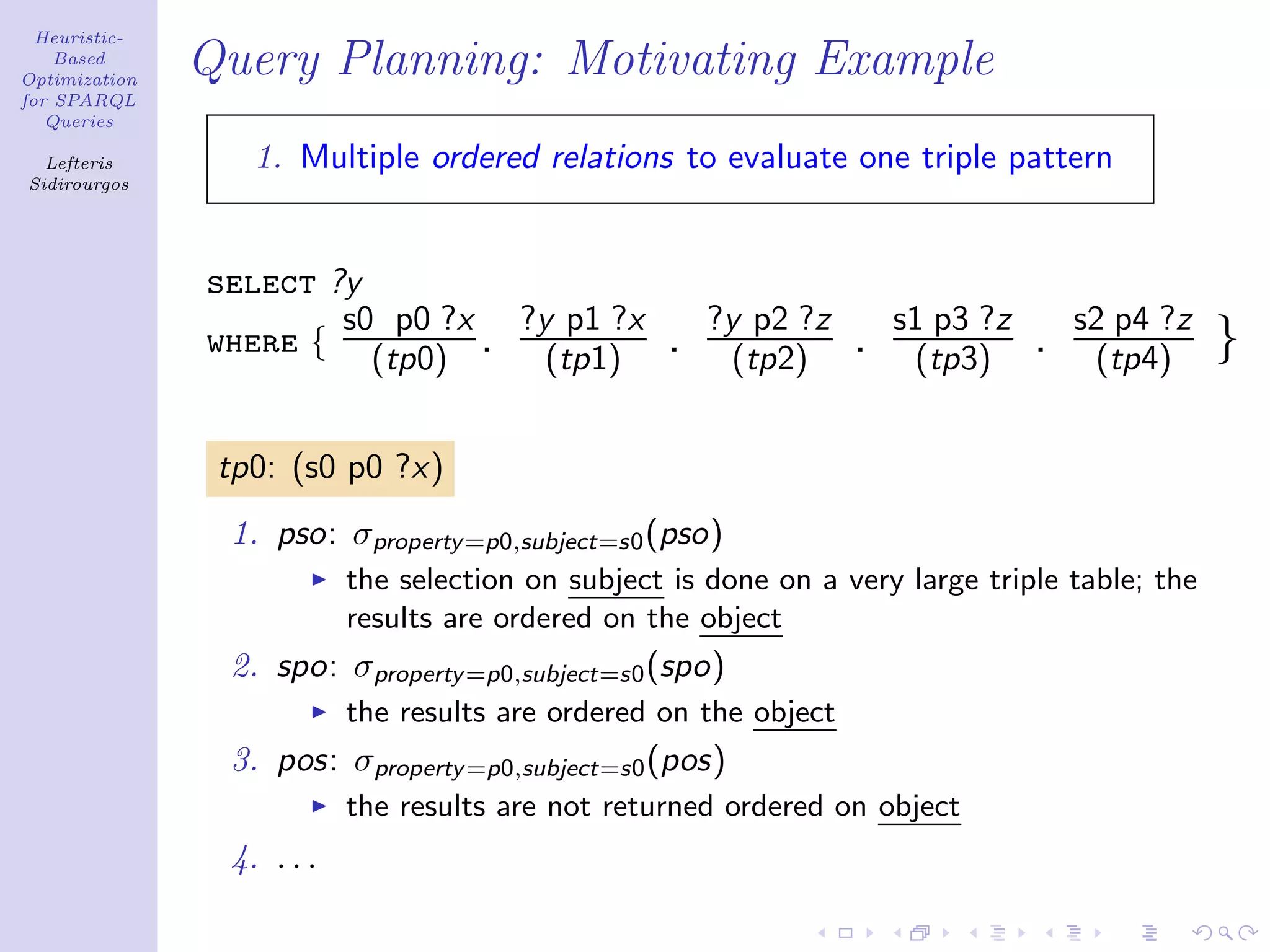 Heuristic-
    Based
Optimization
               Query Planning: Motivating Example
for SPARQL
   Queries

  Lefteris        1. Multiple ordered relations to evaluate one triple pattern
Sidirourgos




               select ?y
                       s0 p0 ?x ?y p1 ?x               ?y p2 ?z        s1 p3 ?z       s2 p4 ?z
               where { (tp0) . (tp1)               .     (tp2)     .    (tp3)     .    (tp4)     }

                tp0: (s0 p0 ?x)
                1. pso: σproperty =p0,subject=s0 (pso)
                           the selection on subject is done on a very large triple table; the
                           results are ordered on the object
                2. spo: σproperty =p0,subject=s0 (spo)
                           the results are ordered on the object
                3. pos: σproperty =p0,subject=s0 (pos)
                           the results are not returned ordered on object
                4. . . .
 