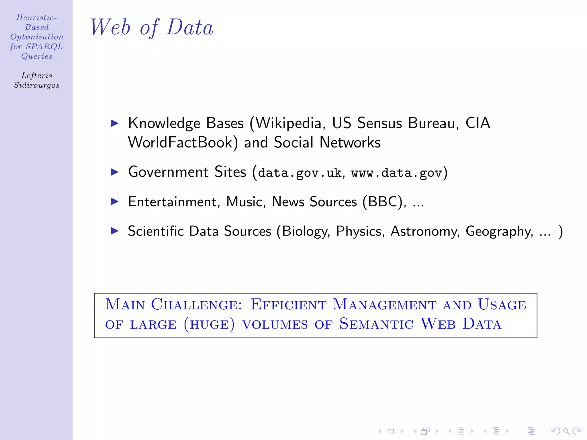 Heuristic-
    Based
Optimization
               Web of Data
for SPARQL
   Queries

  Lefteris
Sidirourgos




                  Knowledge Bases (Wikipedia, US Sensus Bureau, CIA
                  WorldFactBook) and Social Networks
                  Government Sites (data.gov.uk, www.data.gov)
                  Entertainment, Music, News Sources (BBC), ...

                  Scientiﬁc Data Sources (Biology, Physics, Astronomy, Geography, ... )




                Main Challenge: Efficient Management and Usage
                of large (huge) volumes of Semantic Web Data
 