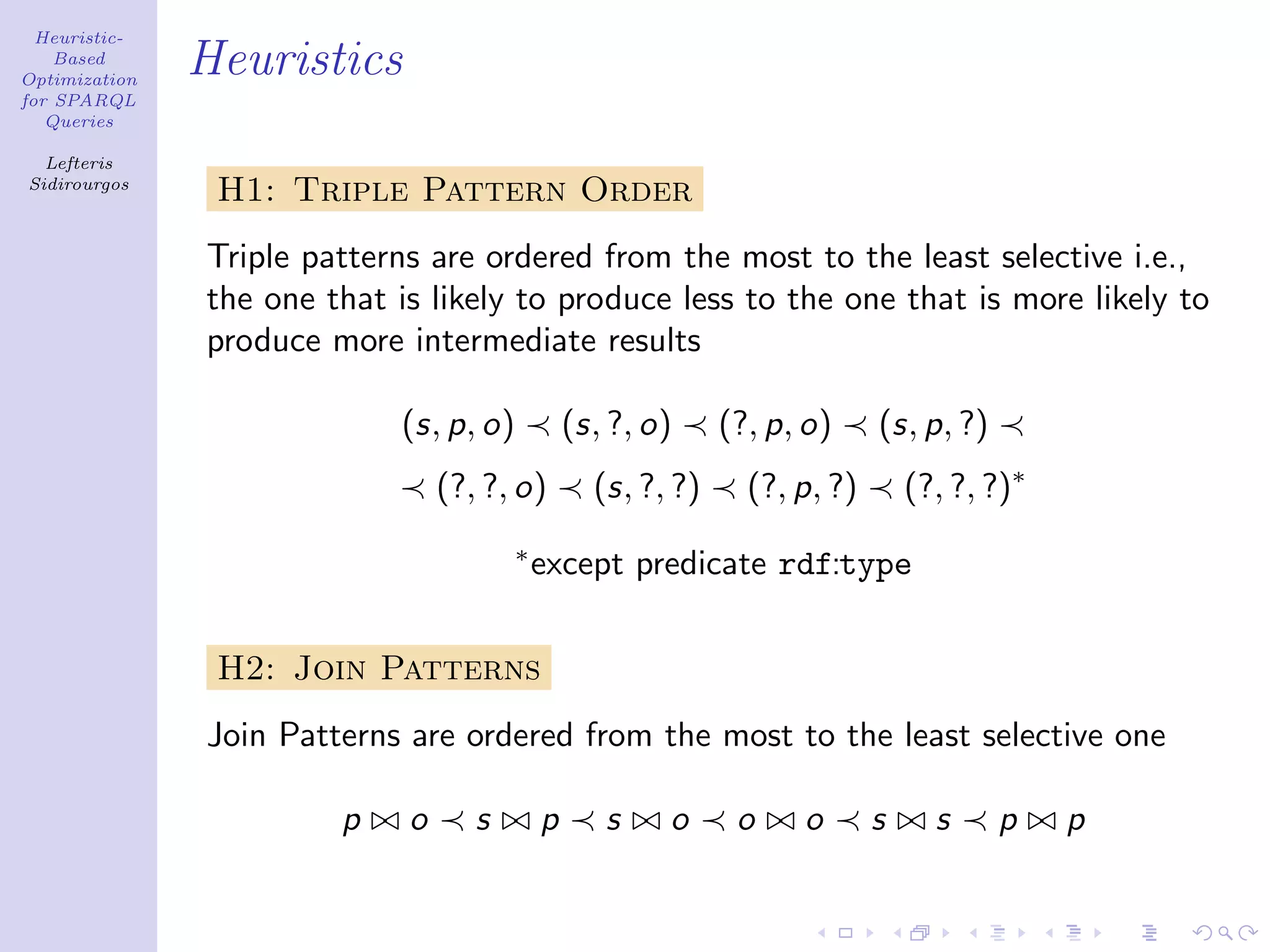 Heuristic-
    Based
Optimization
               Heuristics
for SPARQL
   Queries

  Lefteris
Sidirourgos
                H1: Triple Pattern Order
               Triple patterns are ordered from the most to the least selective i.e.,
               the one that is likely to produce less to the one that is more likely to
               produce more intermediate results

                            (s, p, o)           (s, ?, o)     (?, p, o)     (s, p, ?)
                                 (?, ?, o)        (s, ?, ?)     (?, p, ?)       (?, ?, ?)∗
                                        ∗
                                            except predicate rdf:type


                H2: Join Patterns
               Join Patterns are ordered from the most to the least selective one

                        p    o      s       p      s    o      o    o       s     s     p    p
 