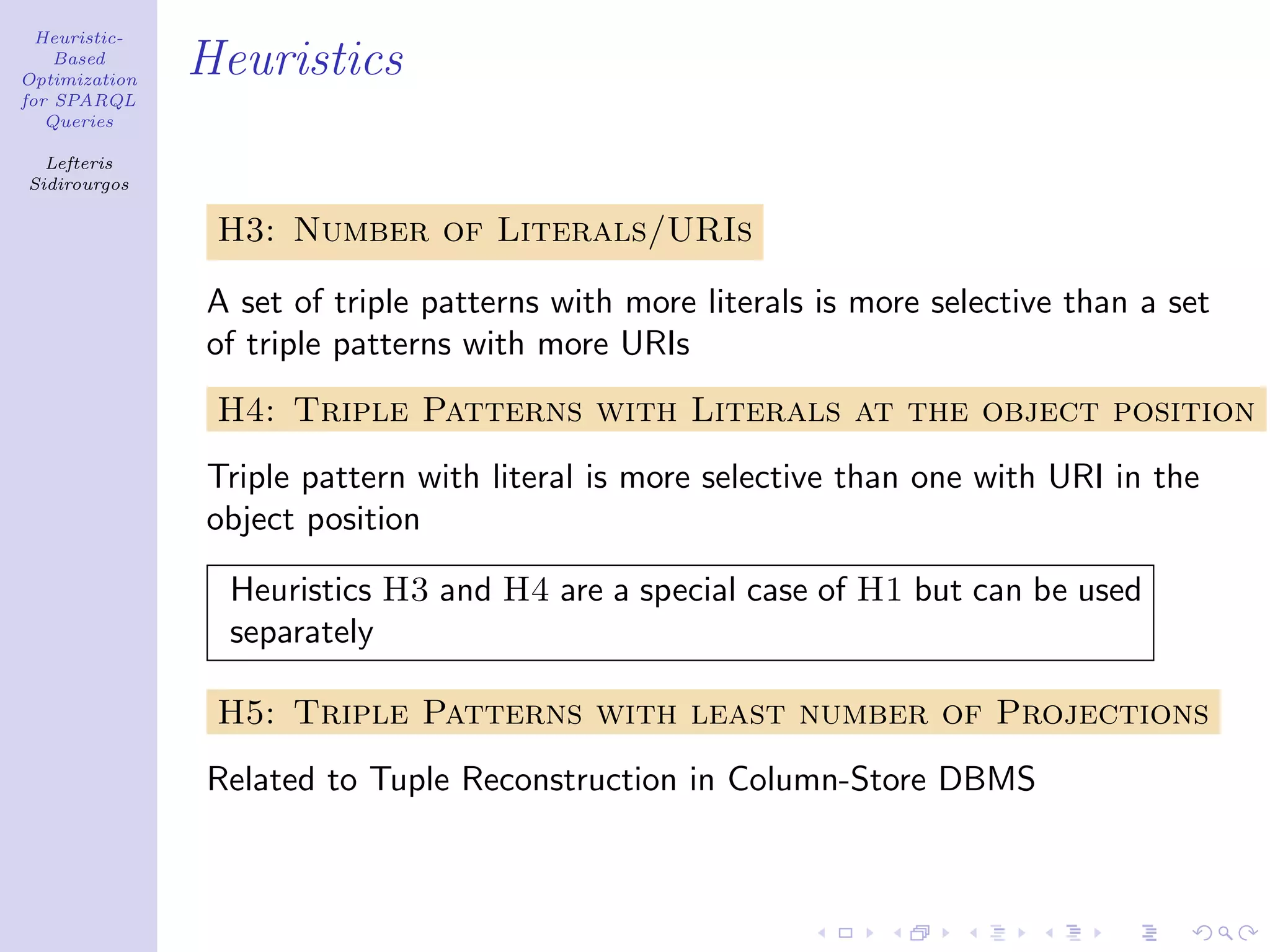 Heuristic-
    Based
Optimization
               Heuristics
for SPARQL
   Queries

  Lefteris
Sidirourgos

                H3: Number of Literals/URIs

               A set of triple patterns with more literals is more selective than a set
               of triple patterns with more URIs
                H4: Triple Patterns with Literals at the object position
               Triple pattern with literal is more selective than one with URI in the
               object position

                 Heuristics H3 and H4 are a special case of H1 but can be used
                 separately

                H5: Triple Patterns with least number of Projections
               Related to Tuple Reconstruction in Column-Store DBMS
 