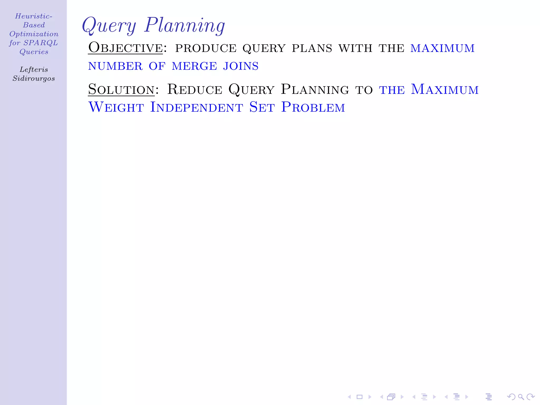 Heuristic-
    Based
Optimization
               Query Planning
for SPARQL
   Queries     Objective: produce query plans with the maximum
  Lefteris     number of merge joins
Sidirourgos
               Solution: Reduce Query Planning to the Maximum
               Weight Independent Set Problem
 