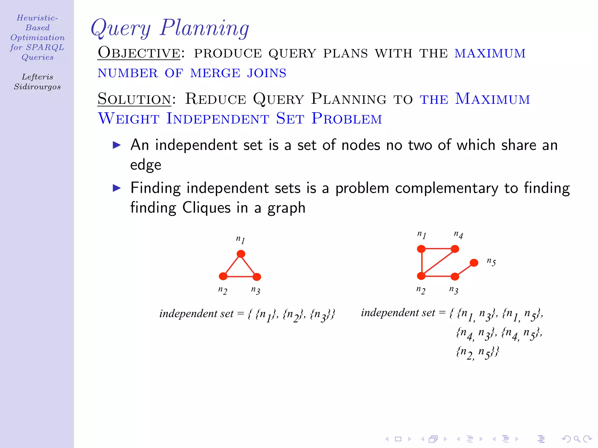 Heuristic-
    Based
Optimization
               Query Planning
for SPARQL
   Queries     Objective: produce query plans with the maximum
  Lefteris     number of merge joins
Sidirourgos
               Solution: Reduce Query Planning to the Maximum
               Weight Independent Set Problem
                  An independent set is a set of nodes no two of which share an
                  edge
                  Finding independent sets is a problem complementary to ﬁnding
                  ﬁnding Cliques in a graph
                                                                          n1     n4
                                       n1

                                                                                        n5


                                  n2        n3                           n2     n3

                      independent set = { {n1}, {n2}, {n3}}   independent set = { {n1, n3}, {n1, n5},
                                                                                  {n4, n3}, {n4, n5},
                                                                                  {n2, n5}}
 